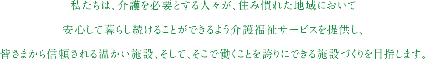 私たちは、介護を必要とする人々が、住み慣れた地域において安心して暮らし続けることができるよう介護福祉サービスを提供し、皆さまから信頼される温かい施設、そして、そこで働くことを誇りにできる施設づくりを目指します。